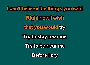 I can't believe the things you said

Right now I wish
that you would try
Try to stay near me
Try to be near me

Before I cry