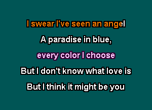 I swear I've seen an angel

A paradise in blue,
every color I choose
But! don't know what love is

But I think it might be you