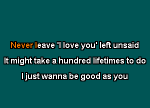 Never leave 'I love you' left unsaid
It might take a hundred lifetimes to do

ljust wanna be good as you