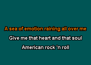 A sea of emotion raining all over me

Give me that heart and that soul

American rock 'n roll