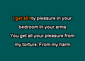 I get all my pleasure in your

bedroom In your arms

You get all your pieasure from

my torture, From my harm