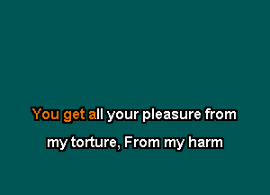 You get all your pieasure from

my torture, From my harm
