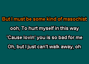 But I must be some kind of masochist
ooh, To hurt myself in this way
'Cause lovin' you is so bad for me

Oh, but ljust can't walk away, oh