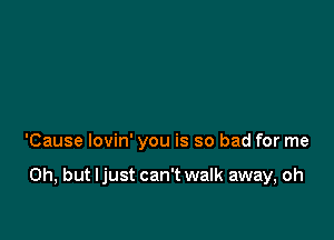 'Cause lovin' you is so bad for me

Oh, but ljust can't walk away, oh