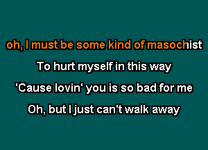 oh, I must be some kind of masochist
To hurt myself in this way
'Cause lovin' you is so bad for me

Oh, but ljust can't walk away