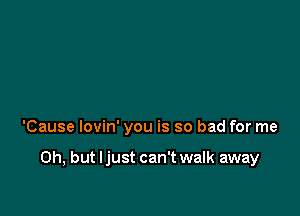 'Cause lovin' you is so bad for me

Oh, but ljust can't walk away