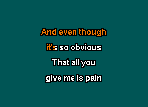 And even though

it's so obvious
That all you

give me is pain