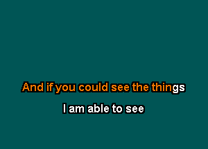 And ifyou could see the things

I am able to see