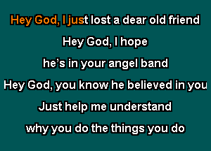 Hey God, ljust lost a dear old friend
Hey God, I hope
he!s in your angel band
Hey God, you know he believed in you
Just help me understand

why you do the things you do
