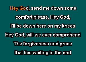 Hey God, send me down some
comfort please, Hey God,
Pll be down here on my knees
Hey God, will we ever comprehend
The forgiveness and grace

that lies waiting in the end