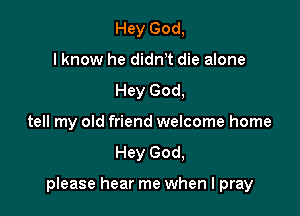 Hey God,
lknow he didnT die alone
Hey God,
tell my old friend welcome home
Hey God,

pIease hear me when I pray