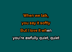When we talk,
you say it softly

But I love it when

you're awfully quiet, quiet