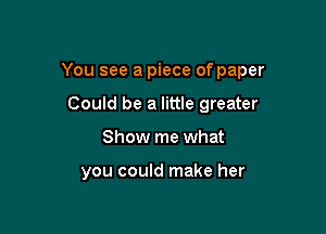 You see a piece of paper

Could be a little greater
Show me what

you could make her