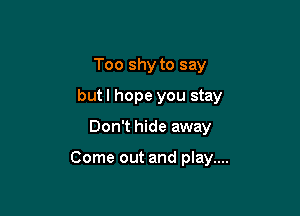 Too shy to say

butl hope you stay

Don't hide away

Come out and play....