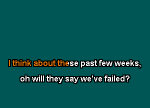 lthink about these past few weeks,

oh will they say we've failed?