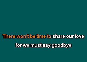 There won't be time to share our love

for we must say goodbye