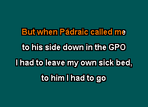 But when Padraic called me

to his side down in the GPO

lhad to leave my own sick bed,

to him I had to go