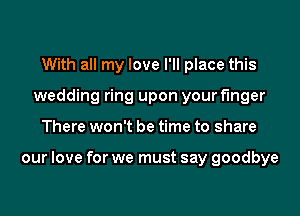 With all my love I'll place this
wedding ring upon your finger
There won't be time to share

our love for we must say goodbye