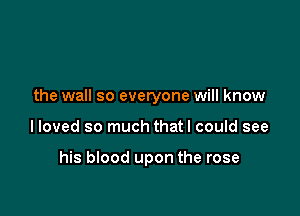the wall so everyone will know

lloved so much thatl could see

his blood upon the rose