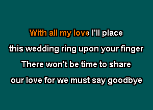 With all my love I'll place
this wedding ring upon your finger
There won't be time to share

our love for we must say goodbye
