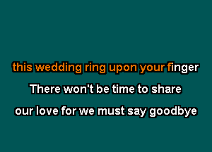 this wedding ring upon your finger

There won't be time to share

our love for we must say goodbye