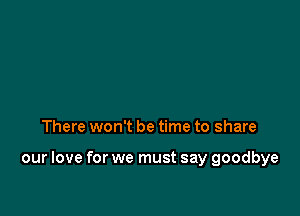 There won't be time to share

our love for we must say goodbye