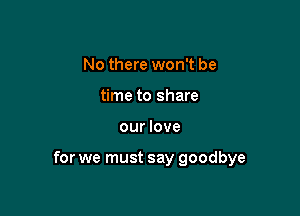 No there won't be
time to share

our love

for we must say goodbye