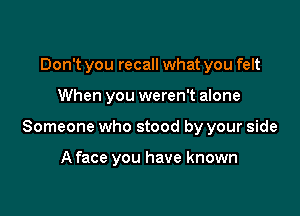 Don't you recall what you felt

When you weren't alone

Someone who stood by your side

A face you have known