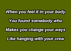 When you feel it in your body
You found somebody who
Makes you change your ways

Like hanging with your crew