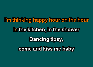 I'm thinking happy hour on the hour

In the kitchen, in the shower

Dancing tipsy,

come and kiss me baby