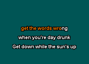 Sing along,
get the words wrong

when you're day drunk

Play a bunch of old songs