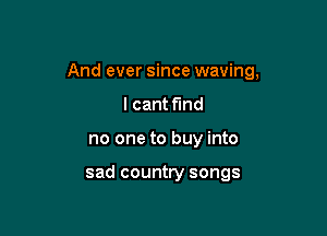 And ever since waving,

I cant f'md
no one to buy into

sad country songs