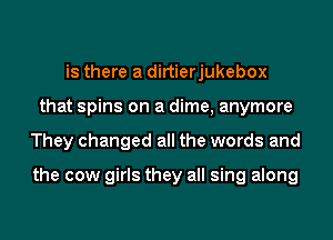 is there a dirtierjukebox
that spins on a dime, anymore
They changed all the words and

the cow girls they all sing along