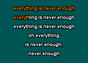 everything is never enough
everything is never enough
everything is never enough

oh everything

is never enough,

never enough