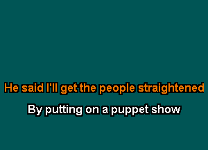 He said I'll get the people straightened

By putting on a puppet show