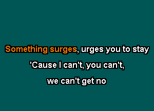 Something surges, urges you to stay

'Cause I can't, you can't,

we can't get no