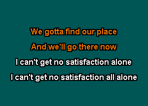 We gotta fmd our place
And we'll go there now

I can't get no satisfaction alone

I can't get no satisfaction all alone