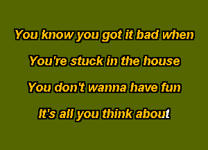 You know you got it bad when
You 're stuck in the house
You don't wanna have fun

It's all you think about