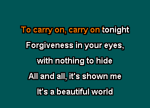 To carry on, carry on tonight

Forgiveness in your eyes,

with nothing to hide

All and all. it's shown me

It's a beautiful world