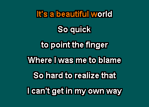 It's a beautiful world
80 quick
to point the finger
Where I was me to blame

80 hard to realize that

I can't get in my own way