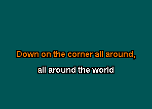Down on the corner all around,

all around the world