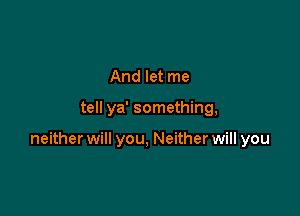 And let me

tell ya' something,

neither will you, Neither will you