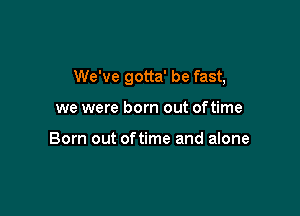 We've gotta' be fast,

we were born out oftime

Born out oftime and alone