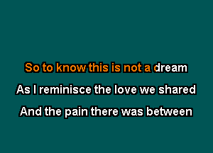 So to know this is not a dream

As I reminisce the love we shared

And the pain there was between