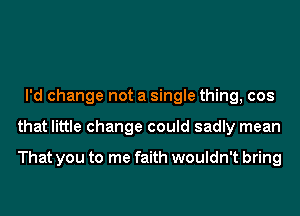 I'd change not a single thing, cos
that little change could sadly mean

That you to me faith wouldn't bring