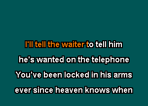 I'll tell the waiter to tell him
he's wanted on the telephone
You've been locked in his arms

ever since heaven knows when