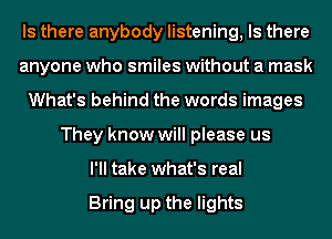 Is there anybody listening, Is there
anyone who smiles without a mask
What's behind the words images
They know will please us
I'll take what's real

Bring up the lights