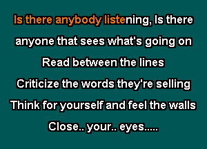 Is there anybody listening, Is there
anyone that sees what's going on
Read between the lines
Criticize the words they're selling
Think for yourself and feel the walls

Close.. your.. eyes .....