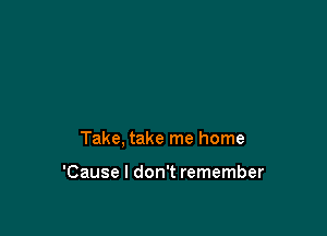 Take, take me home

'Cause I don't remember