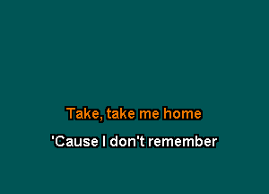 Take, take me home

'Cause I don't remember